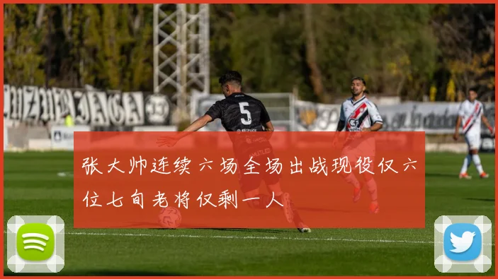 张大帅连续六场全场出战现役仅六位七旬老将仅剩一人