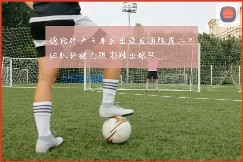 德佬对卢卡库发出最后通牒周二不归队将被无限期踢出球队