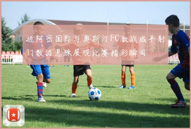 迈阿密国际与奥斯汀FC激战成平射门数据悬殊展现比赛精彩瞬间