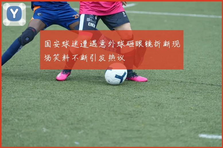 国安球迷遭遇意外球砸眼镜折断现场笑料不断引发热议