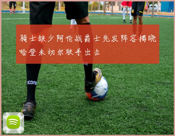 骑士缺少阿伦战爵士先发阵容揭晓哈登米切尔联手出击