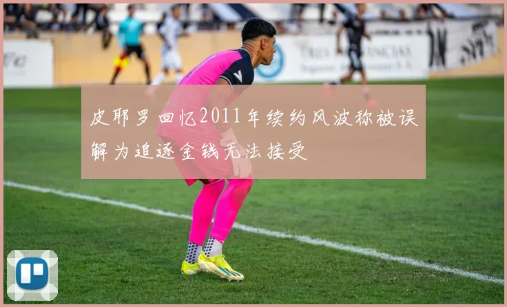 皮耶罗回忆2011年续约风波称被误解为追逐金钱无法接受